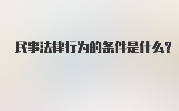 民事法律行为的条件是什么？