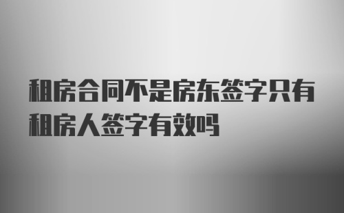 租房合同不是房东签字只有租房人签字有效吗