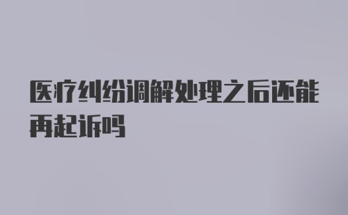 医疗纠纷调解处理之后还能再起诉吗