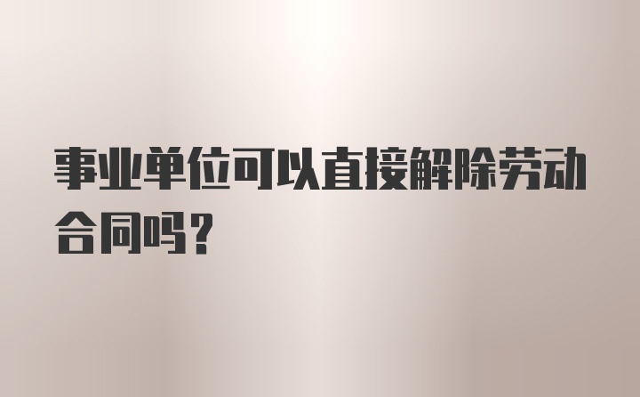 事业单位可以直接解除劳动合同吗？