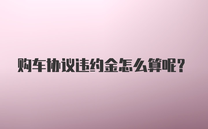 购车协议违约金怎么算呢？