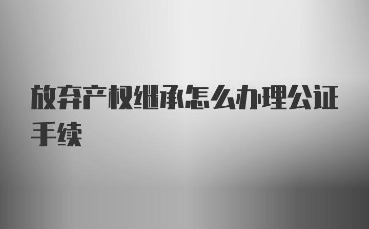 放弃产权继承怎么办理公证手续