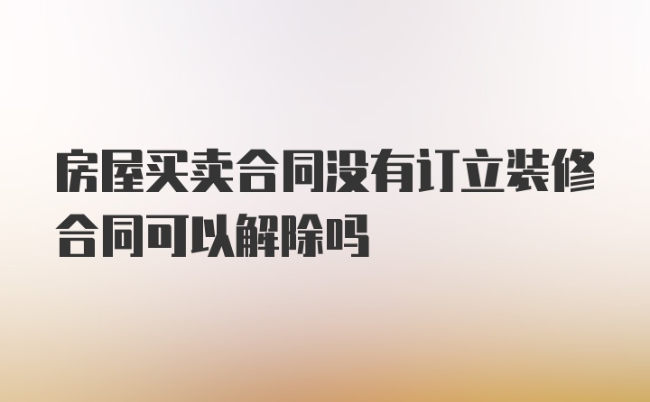 房屋买卖合同没有订立装修合同可以解除吗