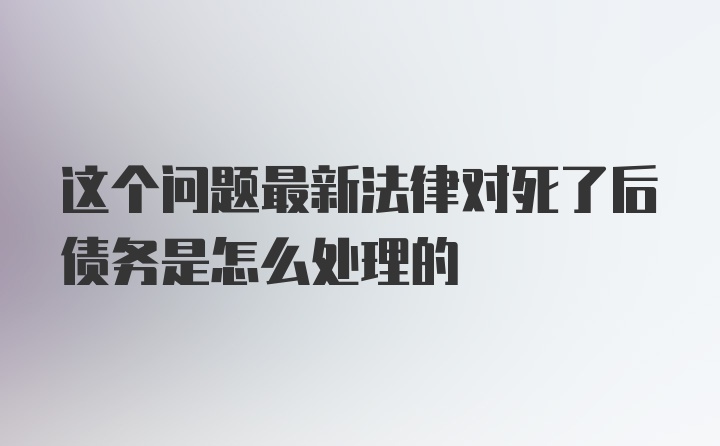 这个问题最新法律对死了后债务是怎么处理的