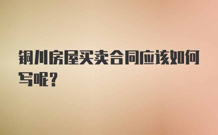 铜川房屋买卖合同应该如何写呢？