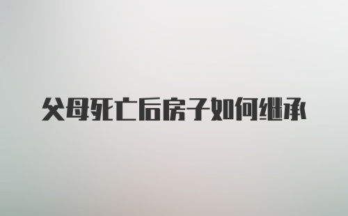 父母死亡后房子如何继承