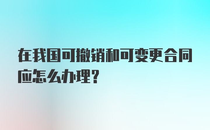 在我国可撤销和可变更合同应怎么办理？