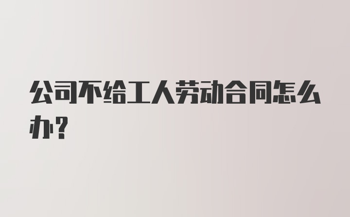 公司不给工人劳动合同怎么办？