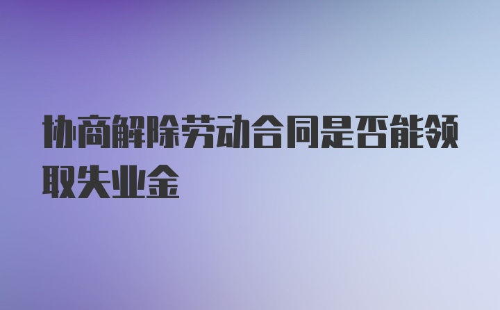 协商解除劳动合同是否能领取失业金