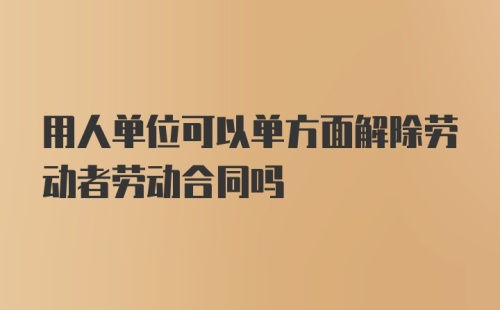 用人单位可以单方面解除劳动者劳动合同吗