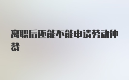 离职后还能不能申请劳动仲裁