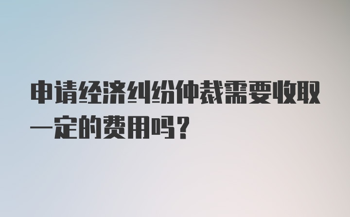 申请经济纠纷仲裁需要收取一定的费用吗？