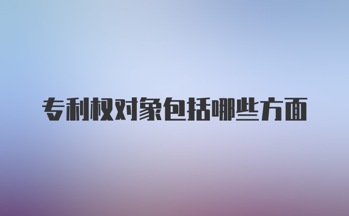 专利权对象包括哪些方面