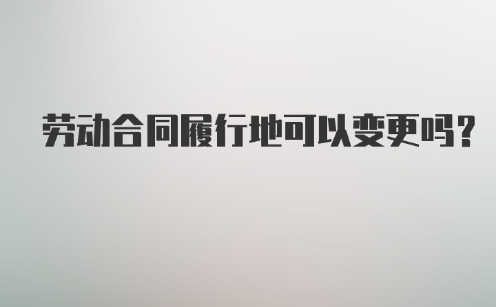 劳动合同履行地可以变更吗?