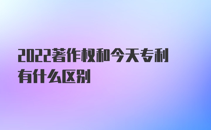 2022著作权和今天专利有什么区别