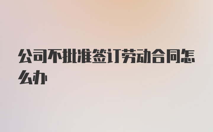 公司不批准签订劳动合同怎么办