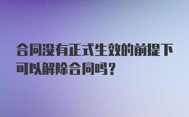 合同没有正式生效的前提下可以解除合同吗？