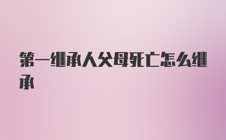 第一继承人父母死亡怎么继承