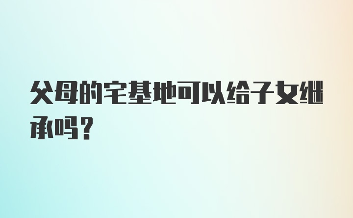 父母的宅基地可以给子女继承吗？