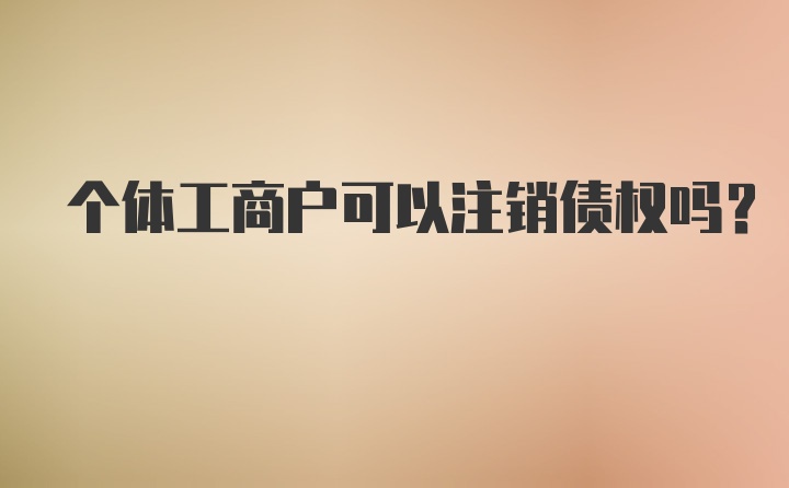 个体工商户可以注销债权吗？