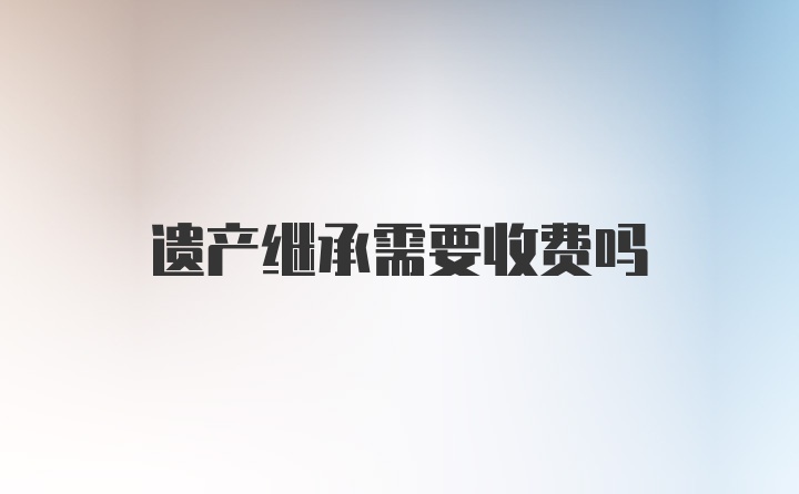 遗产继承需要收费吗