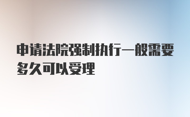 申请法院强制执行一般需要多久可以受理