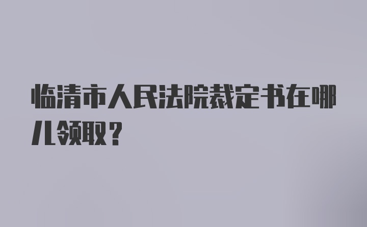 临清市人民法院裁定书在哪儿领取？