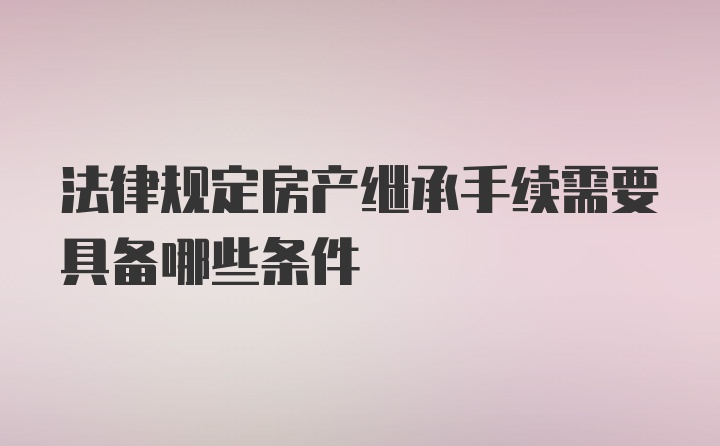 法律规定房产继承手续需要具备哪些条件