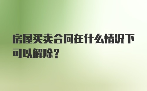 房屋买卖合同在什么情况下可以解除？