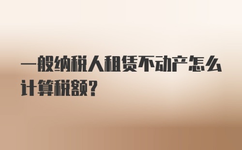 一般纳税人租赁不动产怎么计算税额？