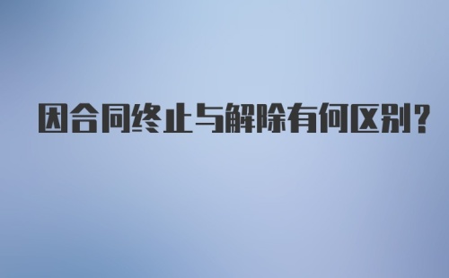 因合同终止与解除有何区别?