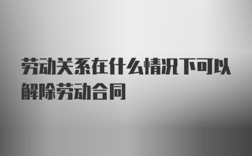 劳动关系在什么情况下可以解除劳动合同