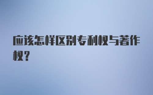 应该怎样区别专利权与著作权？