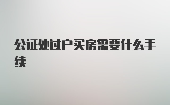 公证处过户买房需要什么手续