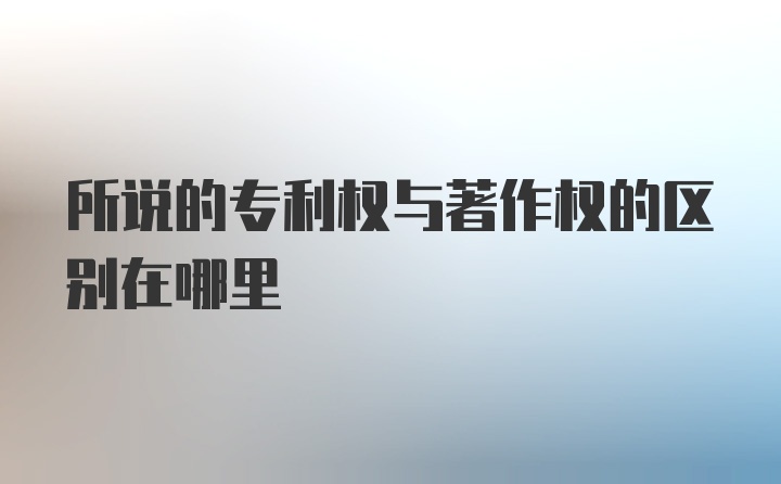 所说的专利权与著作权的区别在哪里