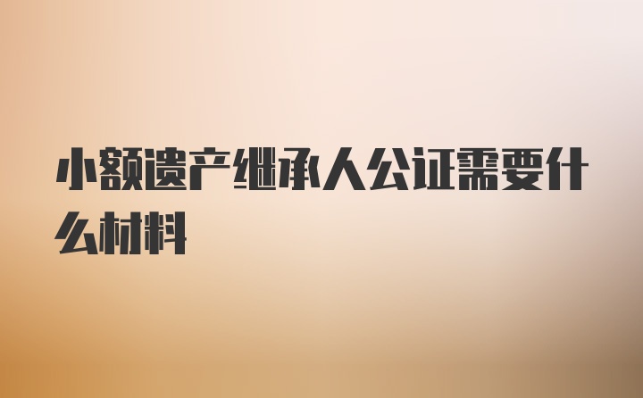 小额遗产继承人公证需要什么材料