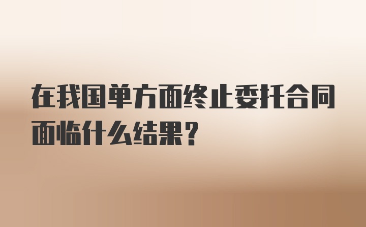 在我国单方面终止委托合同面临什么结果？