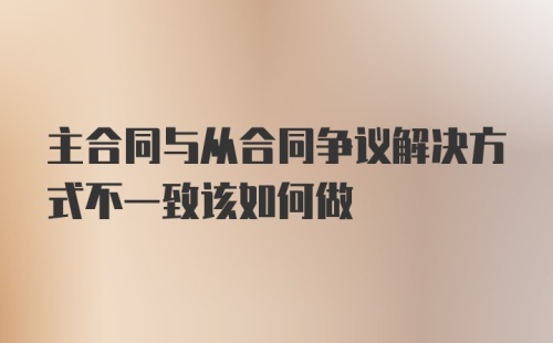 主合同与从合同争议解决方式不一致该如何做