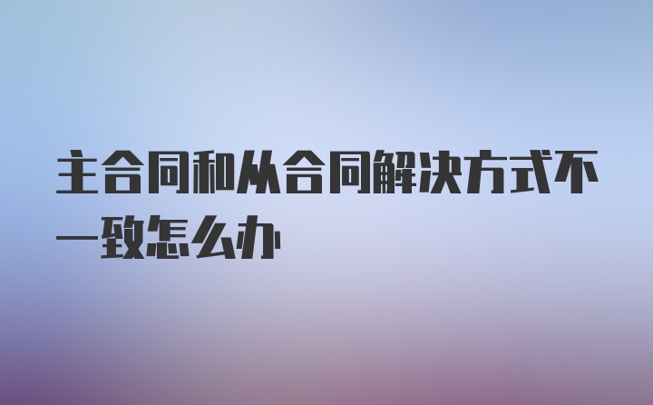 主合同和从合同解决方式不一致怎么办