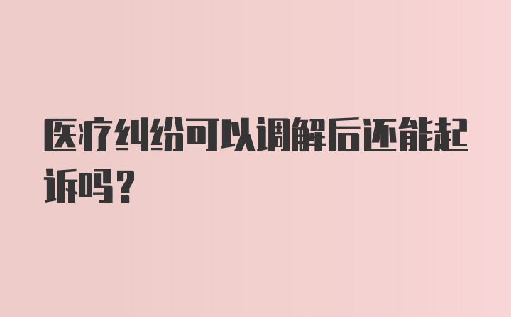 医疗纠纷可以调解后还能起诉吗？