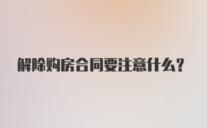 解除购房合同要注意什么？