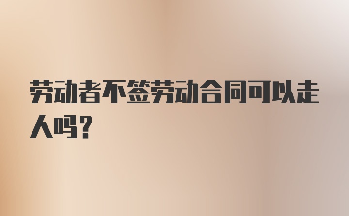 劳动者不签劳动合同可以走人吗？