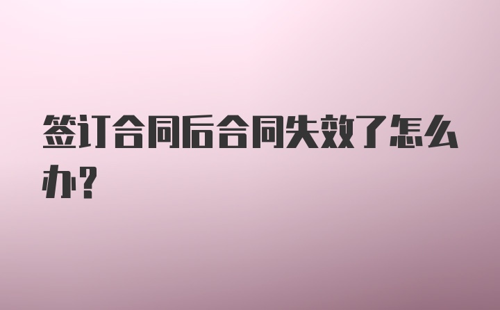 签订合同后合同失效了怎么办？