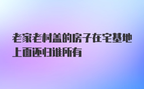 老家老村盖的房子在宅基地上面还归谁所有