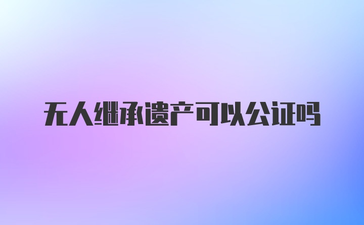 无人继承遗产可以公证吗