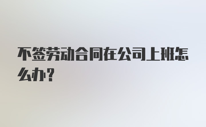 不签劳动合同在公司上班怎么办？