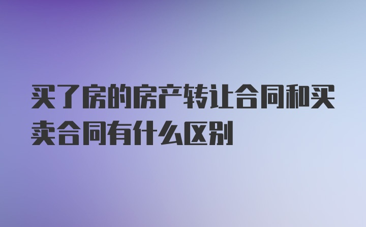 买了房的房产转让合同和买卖合同有什么区别