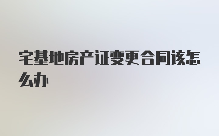 宅基地房产证变更合同该怎么办