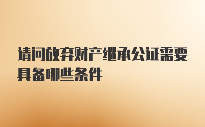 请问放弃财产继承公证需要具备哪些条件