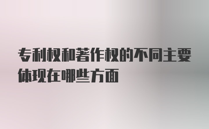 专利权和著作权的不同主要体现在哪些方面